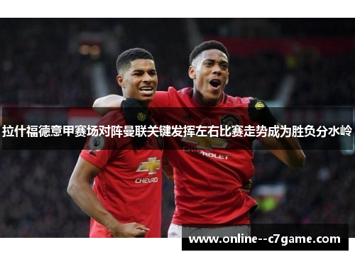 拉什福德意甲赛场对阵曼联关键发挥左右比赛走势成为胜负分水岭